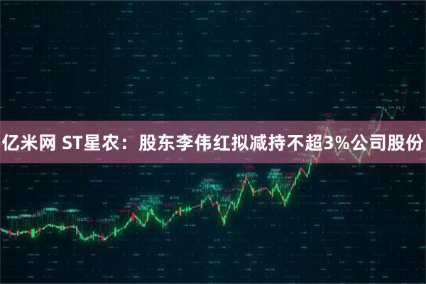 亿米网 ST星农：股东李伟红拟减持不超3%公司股份