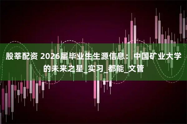 股莘配资 2026届毕业生生源信息：中国矿业大学的未来之星_实习_都能_文管