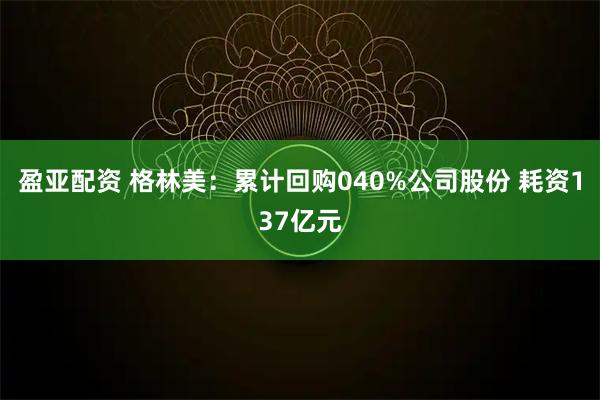 盈亚配资 格林美：累计回购040%公司股份 耗资137亿元