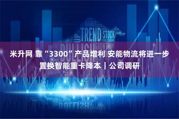 米升网 靠“3300”产品增利 安能物流将进一步置换智能重卡降本｜公司调研