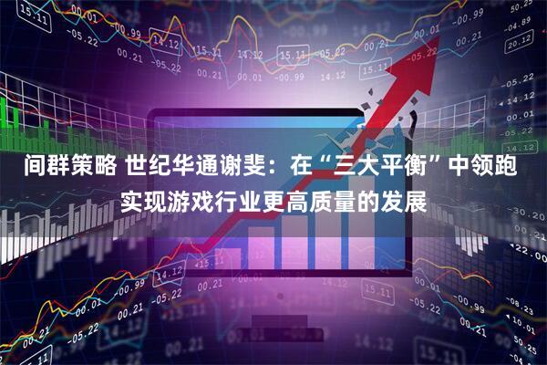 间群策略 世纪华通谢斐：在“三大平衡”中领跑 实现游戏行业更高质量的发展