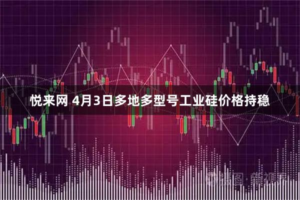 悦来网 4月3日多地多型号工业硅价格持稳