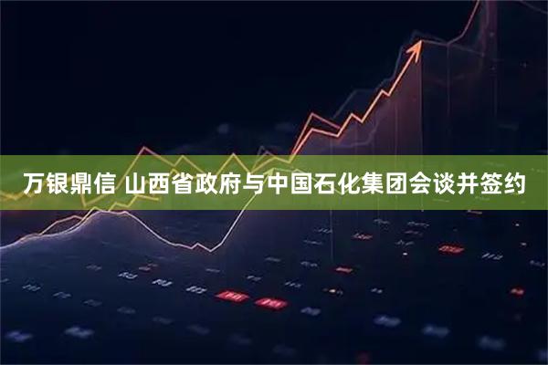 万银鼎信 山西省政府与中国石化集团会谈并签约