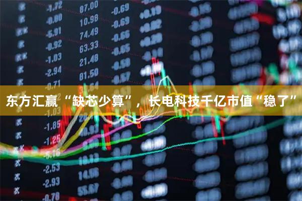 东方汇赢 “缺芯少算”，长电科技千亿市值“稳了”