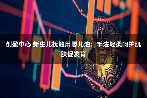创盈中心 新生儿抚触用婴儿油：手法轻柔呵护肌肤促发育