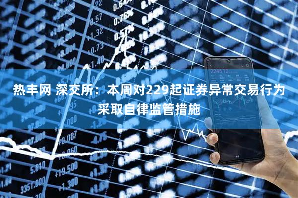 热丰网 深交所：本周对229起证券异常交易行为采取自律监管措施