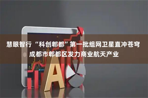 慧眼智行 “科创郫都”第一批组网卫星直冲苍穹 成都市郫都区发力商业航天产业