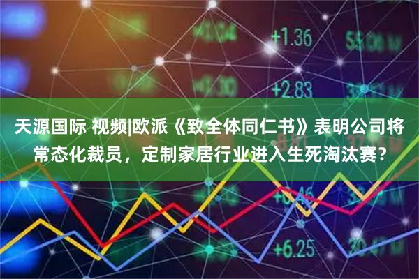 天源国际 视频|欧派《致全体同仁书》表明公司将常态化裁员，定制家居行业进入生死淘汰赛？