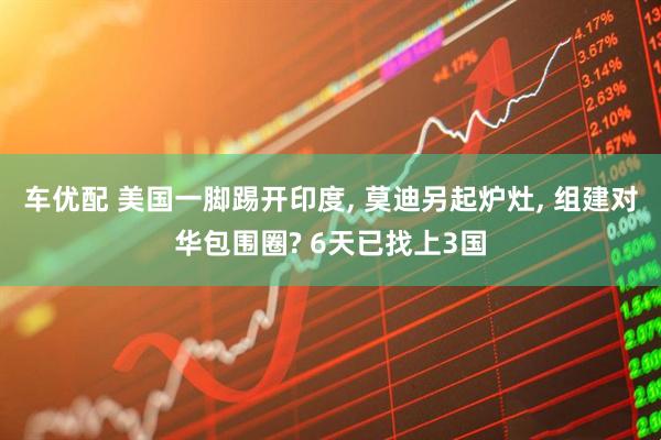 车优配 美国一脚踢开印度, 莫迪另起炉灶, 组建对华包围圈? 6天已找上3国