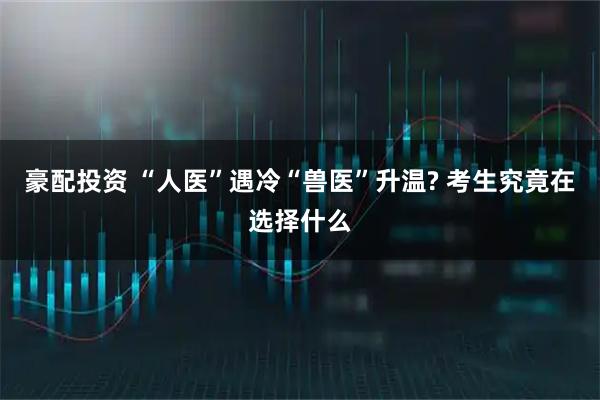 豪配投资 “人医”遇冷“兽医”升温? 考生究竟在选择什么