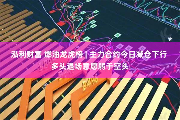 泓利财富 燃油龙虎榜 | 主力合约今日减仓下行 多头退场意愿弱于空头
