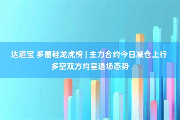 达道宝 多晶硅龙虎榜 | 主力合约今日减仓上行 多空双方均呈退场态势