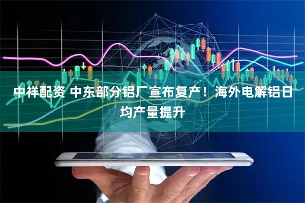 中祥配资 中东部分铝厂宣布复产！海外电解铝日均产量提升