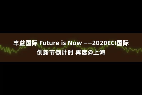 丰益国际 Future is Now ——2020ECI国际创新节倒计时 再度@上海