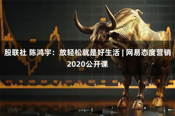 股联社 陈鸿宇：放轻松就是好生活 | 网易态度营销2020公开课