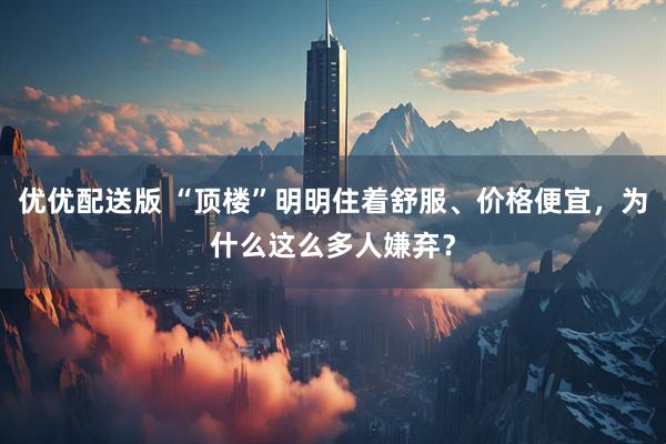 优优配送版 “顶楼”明明住着舒服、价格便宜，为什么这么多人嫌弃？